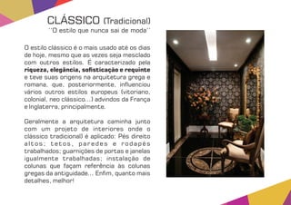 O estilo clássico é o mais usado até os dias
de hoje, mesmo que as vezes seja mesclado
com outros estilos. É caracterizado pela
riqueza, elegância, so sticação e requinte
e teve suas origens na arquitetura grega e
romana, que, posteriormente, in uenciou
vários outros estilos europeus (vitoriano,
colonial, neo clássico...) advindos da França
e Inglaterra, principalmente.
Geralmente a arquitetura caminha junto
com um projeto de interiores onde o
clássico tradicional) é aplicado: Pés direito
altos; tetos, paredes e rodapés
trabalhados; guarnições de portas e janelas
igualmente trabalhadas; instalação de
colunas que façam referência às colunas
gregas da antiguidade... En m, quanto mais
detalhes, melhor!
CLÁSSICO (Tradicional)
‘‘O estilo que nunca sai de moda’’
 