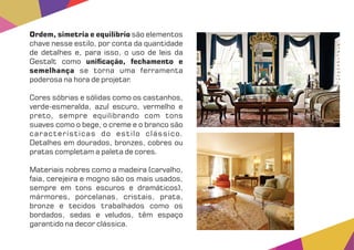 Ordem, simetria e equilíbrio são elementos
chave nesse estilo, por conta da quantidade
de detalhes e, para isso, o uso de leis da
Gestalt como uni cação, fechamento e
semelhança se torna uma ferramenta
poderosa na hora de projetar.
Cores sóbrias e sólidas como os castanhos,
verde-esmeralda, azul escuro, vermelho e
preto, sempre equilibrando com tons
suaves como o bege, o creme e o branco são
características do estilo clássico.
Detalhes em dourados, bronzes, cobres ou
pratas completam a paleta de cores.
Materiais nobres como a madeira (carvalho,
faia, cerejeira e mogno são os mais usados,
sempre em tons escuros e dramáticos),
mármores, porcelanas, cristais, prata,
bronze e tecidos trabalhados como os
bordados, sedas e veludos, têm espaço
garantido na decor clássica.
 