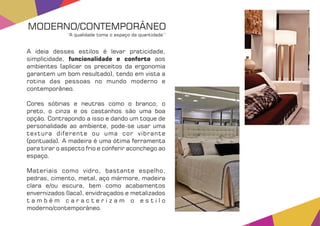 A ideia desses estilos é levar praticidade,
simplicidade, aosfuncionalidade e conforto
ambientes (aplicar os preceitos da ergonomia
garantem um bom resultado), tendo em vista a
rotina das pessoas no mundo moderno e
contemporâneo.
Cores sóbrias e neutras como o branco, o
preto, o cinza e os castanhos são uma boa
opção. Contrapondo a isso e dando um toque de
personalidade ao ambiente, pode-se usar uma
textura diferente ou uma cor vibrante
(pontuada). A madeira é uma ótima ferramenta
para tirar o aspecto frio e conferir aconchego ao
espaço.
Materiais como vidro, bastante espelho,
pedras, cimento, metal, aço mármore, madeira
clara e/ou escura, bem como acabamentos
envernizados (laca), envidraçados e metalizados
t a m b é m c a r a c t e r i z a m o e s t i l o
moderno/contemporâneo.
MODERNO/CONTEMPORÂNEO
‘‘A qualidade toma o espaço da quantidade’’
 