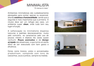 Ambientes minimalistas são cuidadosamente
planejados para conter apenas ou essencial,
aliando , sendo que aestética e funcionalidade
segunda é mais importante que a primeira. O
intuito deve ser um refúgio aos caos, um
ambiente super , onde tudo tem seuclean
lugar e função.
A so sticação no minimalismo dispensa
texturas e padrões desnecessários, muito
pelo contrário, se caracteriza pelo uso de
poucos móveis e objetos (às vezes quase
nenhum). e dePeças assinadas design
arrojado são essenciais, o que torna um estilo
difícil de ser executado com bom gosto e
e ciência.
Cores como branco, preto e acinzentados
predominam, compondo com tons de
castanhos, azuis e pretos, sempre na medida.
MINIMALISTA
‘‘O menos é mais’’
 