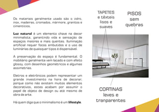 Os materiais geralmente usado são o vidro,
inox, madeiras, cromados, mármore, granitos e
cimentícios.
Luz natural é um elemento chave na decor
minimalista, garantindo vida e sensação de
espaços maiores e mais quentes. Iluminação
arti cial requer focos embutidos e o uso de
luminárias de quaisquer tipos é dispensável.
A preservação do espaço é fundamental. O
mobiliário geralmente vem lacado e com efeito
glossy, com desenhos geométricos e algumas
assimetrias.
Eletros e eletrônicos podem representar um
grande investimento na hora de decorar,
porque como não existem muitos elementos
decorativos, estes acabam por assumir o
papel de objeto de design ou até mesmo de
obra de arte.
Há quem diga que o minimalismo é um .lifestyle
TAPETES
e têxteis
lisos e
suaves
CORTINAS
leves e
tranparentes
PISOS
sem
quebras
 