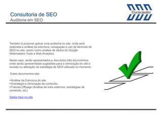 Consultoria de SEO
Auditoria em SEO

Também é possível aplicar uma auditoria no site, onde será
realizada a análise da estrutura, navegação e uso de técnicas de
SEO no site, assim como análise de dados do Google
Webmasters Tools e Web Analytics.
Neste caso, serão apresentados e discutidos três documentos,
onde serão apresentadas sugestões para a otimização do site e
revisão ou alteração da estratégia de SEO utilizada no momento.
Estes documentos são:
• Análise da Estrutura do site
• Estratégia e otimização de conteúdo.
• Fatores Offpage (Análise de links externos, estratégias de
conteúdo, etc)
Saiba mais no site

 