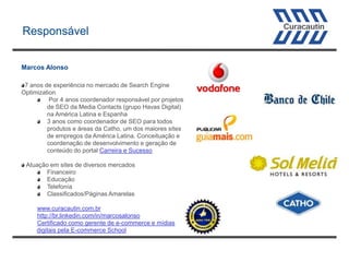 Responsável
Marcos Alonso
7 anos de experiência no mercado de Search Engine
Optimization
Por 4 anos coordenador responsável por projetos
de SEO da Media Contacts (grupo Havas Digital)
na América Latina e Espanha
3 anos como coordenador de SEO para todos
produtos e áreas da Catho, um dos maiores sites
de empregos da América Latina. Conceituação e
coordenação de desenvolvimento e geração de
conteúdo do portal Carreira e Sucesso
Atuação em sites de diversos mercados
Financeiro
Educação
Telefonía
Classificados/Páginas Amarelas
www.curacautin.com.br
http://br.linkedin.com/in/marcosalonso
Certificado como gerente de e-commerce e mídias
digitais pela E-commerce School

 