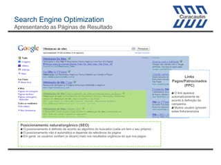 Search Engine Optimization
Apresentando as Páginas de Resultado

Links
Pagos/Patrocinados
(PPC)
O link aparece
automaticamente de
acordo à definição da
campanha
Muitos usuário ignoram
estes links/anúncios

Posicionamento natural/orgânico (SEO)
O posicionamento é definido de acordo ao algoritmo do buscador (cada um tem o seu próprio)
O posicionamento não é automático e depende da relevância da página
Em geral, os usuários confiam (e clicam) mais nos resultados orgânicos do que nos pagos

 