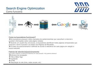 Search Engine Optimization
Como funciona

Como os buscadores funcionam?
Os buscadores possuem robôs chamados de spiders/aranhas que vasculham a internet e
guardam informações sobre cada página visitada;
 Quando um usuário faz uma busca, os buscadores identificam todas páginas armazenadas que
possuem o termo buscado e as listam nas Páginas de Resultado;
 A ordem de posicionamento é definida de acordo à relevância de cada página em relação à
busca realizada

Fatores de relevância/posicionamento
São muitos e distintos os fatores de relevância em cada buscador, mas podemos destacar:

Estrutura de navegação
 Title e Meta Tags
 Conteúdo
 HTML
 Reputação do site (links, redes sociais, etc)

 