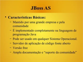 JBoss AS
• Caracteristicas Básicas:
– Mantido por uma grande empresa e pela
comunidade
– É implementado completamente na linguagem de
programação Java
– Pode ser usado em qualquer Sistema Operacional.
– Servidor de aplicação de código fonte aberto
– Versão free
– Ampla documentação e “suporte da comunidade”
 