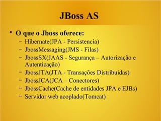 • O que o Jboss oferece:
– Hibernate(JPA - Persistencia)
– JbossMessaging(JMS - Filas)
– JbossSX(JAAS - Segurança – Autorização e
Autenticação)
– JbossJTA(JTA - Transações Distribuidas)
– JbossJCA(JCA – Conectores)
– JbossCache(Cache de entidades JPA e EJBs)
– Servidor web acoplado(Tomcat)
JBoss AS
 