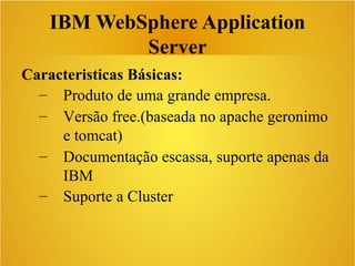 IBM WebSphere Application
Server
Caracteristicas Básicas:
– Produto de uma grande empresa.
– Versão free.(baseada no apache geronimo
e tomcat)
– Documentação escassa, suporte apenas da
IBM
– Suporte a Cluster
 