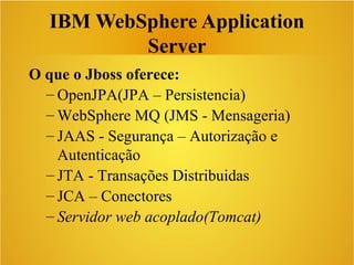 IBM WebSphere Application
Server
O que o Jboss oferece:
– OpenJPA(JPA – Persistencia)
– WebSphere MQ (JMS - Mensageria)
– JAAS - Segurança – Autorização e
Autenticação
– JTA - Transações Distribuidas
– JCA – Conectores
– Servidor web acoplado(Tomcat)
 