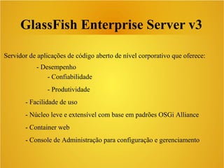 GlassFish Enterprise Server v3
Servidor de aplicações de código aberto de nível corporativo que oferece:
- Desempenho
- Confiabilidade
- Produtividade
- Facilidade de uso
- Núcleo leve e extensível com base em padrões OSGi Alliance
- Container web
- Console de Administração para configuração e gerenciamento
 
