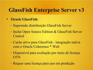 GlassFish Enterprise Server v3
●
Oracle GlassFish:
– Suportado distribuição GlassFish Server
– Inclui Open Source Edition & GlassFish Server
Control
– Cache ativo para GlassFish - integração nativa
com o Oracle Coherence * Web
– Disponível para avaliação por meio de licença
OTN
– Requer uma licença para uso em produção
 