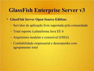 GlassFish Enterprise Server v3
●
GlassFish Server Open Source Edition:
– Servidor de aplicação livre suportada pela comunidade
– Total suporte à plataforma Java EE 6
– Arquitetura modular e extensível (OSGi)
– Confiabilidade empresarial e desempenho com
agrupamento total
 