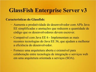 GlassFish Enterprise Server v3
Características do Glassfish:
– Aumenta a produtividade do desenvolvedor com APIs Java
EE simplificadas e anotações que reduzem a quantidade de
código que os desenvolvedores devem escrever.
– Compatível com Java EE 6 - Implementam as mais
recentes tecnologias do Java EE 56, que ajudam a melhorar
a eficiência do desenvolvedor.
– Fornece uma arquitetura aberta e extensível para
colaboração entre tecnologia de integração e serviços web
em uma arquitetura orientada a serviços (SOA).
 