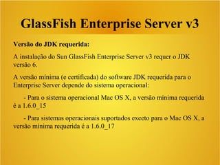 GlassFish Enterprise Server v3
Versão do JDK requerida:
A instalação do Sun GlassFish Enterprise Server v3 requer o JDK
versão 6.
A versão mínima (e certificada) do software JDK requerida para o
Enterprise Server depende do sistema operacional:
- Para o sistema operacional Mac OS X, a versão mínima requerida
é a 1.6.0_15
- Para sistemas operacionais suportados exceto para o Mac OS X, a
versão mínima requerida é a 1.6.0_17
 