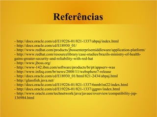 Referências
- http://docs.oracle.com/cd/E19226-01/821-1337/abpaj/index.html
- http://docs.oracle.com/cd/E18930_01/
- http://www.redhat.com/products/jbossenterprisemiddleware/application-platform/
- http://www.redhat.com/resourcelibrary/case-studies/brazils-ministry-of-health-
gains-greater-security-and-reliability-with-red-hat
- http://www.jboss.org/
- http://www-142.ibm.com/software/products/br/pt/appserv-was
- http://www.infoq.com/br/news/2008/11/websphere7-release
- http://docs.oracle.com/cd/E18930_01/html/821-2434/abpaj.html
- http://glassfish.java.net/
- http://docs.oracle.com/cd/E19226-01/821-1337/6nmb1nt22/index.html
- http://docs.oracle.com/cd/E19226-01/821-1337/ggpnv/index.html
- http://www.oracle.com/technetwork/java/javaee/overview/compatibility-jsp-
136984.html
 