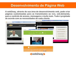 Desenvolvimento de Página Web
A web2way, através de sua área de desenvolvimento web, pode criar
páginas customizadas para as transmissões ao vivo, sob-demanda,
para o controle de acesso, mensagens e muito mais. Tudo é projetado
de acordo com as necessidades de cada cliente.
 