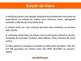 Edição de Vídeo

A web2way possui uma equipe composta de profissionais com anos de
experiência na edição de vídeos para diversas áreas, agregando
conceito e diferencial ao produto final.

A edição pode ser com material gravado pela web2way ou enviado
pelo cliente.

A web2way utiliza Ilhas de edição com os principais softwares de pós-
produção do mercado: FinalCut, After Effects, Color, Cinema 4D, entre
outros.

O vídeo pode ser entregue ao cliente em diferentes formatos: SD, HD,
Full HD gravados em mídias como CD, DVD, BLU-RAY ou arquivo
digital.
 