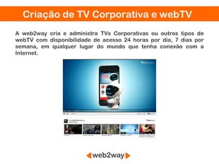 Criação de TV Corporativa e webTV
A web2way cria e administra TVs Corporativas ou outros tipos de
webTV com disponibilidade de acesso 24 horas por dia, 7 dias por
semana, em qualquer lugar do mundo que tenha conexão com a
Internet.
 