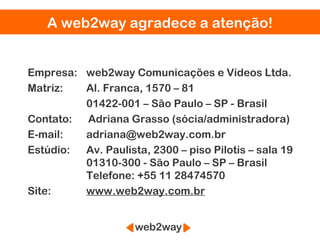 A web2way agradece a atenção!


Empresa: web2way Comunicações e Vídeos Ltda.
Matriz:  Al. Franca, 1570 – 81
         01422-001 – São Paulo – SP - Brasil
Contato: Adriana Grasso (sócia/administradora)
E-mail:  adriana@web2way.com.br
Estúdio: Av. Paulista, 2300 – piso Pilotis – sala 19
         01310-300 - São Paulo – SP – Brasil
         Telefone: +55 11 28474570
Site:    www.web2way.com.br
 