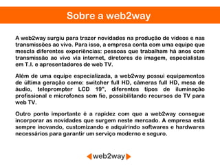 Sobre a web2way

A web2way surgiu para trazer novidades na produção de vídeos e nas
transmissões ao vivo. Para isso, a empresa conta com uma equipe que
mescla diferentes experiências: pessoas que trabalham há anos com
transmissão ao vivo via internet, diretores de imagem, especialistas
em T.I. e apresentadores de web TV.

Além de uma equipe especializada, a web2way possui equipamentos
de última geração como: switcher full HD, câmeras full HD, mesa de
áudio, teleprompter LCD 19", diferentes tipos de iluminação
profissional e microfones sem fio, possibilitando recursos de TV para
web TV.

Outro ponto importante é a rapidez com que a web2way consegue
incorporar as novidades que surgem neste mercado. A empresa está
sempre inovando, customizando e adquirindo softwares e hardwares
necessários para garantir um serviço moderno e seguro.
 