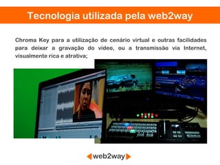 Tecnologia utilizada pela web2way

Chroma Key para a utilização de cenário virtual e outras facilidades
para deixar a gravação do vídeo, ou a transmissão via Internet,
visualmente rica e atrativa;
 