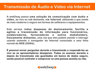 Transmissão de Áudio e Vídeo via Internet

 A web2way possui uma solução de comunicação com áudio e
 vídeo, ao vivo ou sob demanda, via Internet utilizando o que existe
 de mais moderno e seguro em termos de softwares e equipamentos.

 Este serviço reduz despesas de deslocamento, facilita e
 agiliza a transmissão de informação para funcionários,
 colaboradores,    fornecedores     e   outros   stakeholders,
 fisicamente distantes, uma vez que eles podem assistir e interagir
 usando somente o navegador da Internet conectado a uma linha
 normal da WEB (200Kb).

 É possível enviar perguntas durante a transmissão e respondê-las ao
 vivo se os apresentadores desejarem. Todos os acessos durante e
 depois da transmissão são guardados em banco de dados seguro,
 sendo possível controlar e comprovar se uma pessoa assistiu ou não.
 