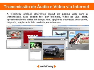 Transmissão de Áudio e Vídeo via Internet
 A web2way oferece diferentes layout de página web para a
 transmissão. Elas podem ter, por exemplo, vídeo ao vivo, chat,
 apresentação de slides em tempo real, opção de download de arquivo,
 enquete, captura da tela do desk, e muito mais.




 S
 