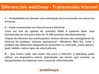 Diferenciais web2way - Transmissão Internet

 1 - Possibilidade de atender uma solicitação de transmissão em menos de
 24 horas.

 2 - Fazer transmissão via Internet leve e eficiente:
 •Com um link de upload de somente 300K é possível fazer uma
 transmissão ao vivo para mais de 15.000 pessoas simultaneamente;
 •Capaz de oferecer aos participantes acesso através dos navegadores de
 Internet de qualquer sistema operacional - Windows, Mac OS, Linux e
 também dos diferentes dispositivos existentes no mercado, como Iphone,
 Ipad, tablets, outros tipos de smart phones;

 3 - Nos locais onde não existe link para a Internet, a web2way pode
 utilizar um dispositivo móvel, patenteado em Israel, que conecta os
 equipamentos da empresa com o canal de retransmissão
 