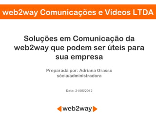 web2way Comunicações e Vídeos LTDA


    Soluções em Comunicação da
  web2way que podem ser úteis para
           sua empresa
         Preparada por: Adriana Grasso
             sócia/administradora


                 Data: 21/05/2012
 
