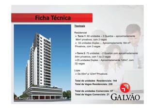 d
        Tipologia

        Residencial
          Torre 1: 60 unidades – 3 Quartos – aproximadamente
         86m² privativos, com 2 vagas
           04 unidades Duplex – Aproximadamente 164 m²
        Privativos, com 3 vagas

         Torre 2: 75 unidades - 2 Quartos com aproximadamente
        64m privativos, com 1 ou 2 vagas
         05 unidades Duplex - Aproximadamente 120m², com
        02 vagas

        Lojas
           De 55m² a 123m²`Privativos

        Total de unidades Residenciais: 144
        Total de Vagas Residenciais: 238

        Total de unidades Comerciais: 07
        Total de Vagas Comerciais: 21
 