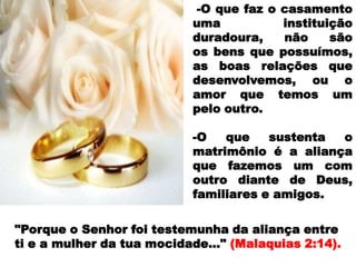 -O que faz o casamento
                           uma           instituição
                           duradoura,    não     são
                           os bens que possuímos,
                           as boas relações que
                           desenvolvemos, ou o
                           amor que temos um
                           pelo outro.

                           -O   que    sustenta o
                           matrimônio é a aliança
                           que fazemos um com
                           outro diante de Deus,
                           familiares e amigos.

"Porque o Senhor foi testemunha da aliança entre
ti e a mulher da tua mocidade..." (Malaquias 2:14).
 