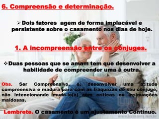 6. Compreensão e determinação.

     Dois fatores agem de forma implacável e
   persistente sobre o casamento nos dias de hoje.


    1. A incompreensão entre os cônjuges.

Duas pessoas que se amam tem que desenvolver a
     habilidade de compreender uma à outra.

Obs.  Ser   Compreensivo,   é, desenvolver   uma    atitude
compreensiva e madura para com as fraquezas de seu cônjuge,
não intencionando mudá-lo(a) com críticas ou insinuações
maldosas.

Lembrete. O casamento é um ajustamento Contínuo.
 