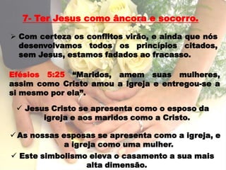 7- Ter Jesus como âncora e socorro.

 Com certeza os conflitos virão, e ainda que nós
  desenvolvamos todos os princípios citados,
  sem Jesus, estamos fadados ao fracasso.

Efésios 5:25 “Maridos, amem suas mulheres,
assim como Cristo amou a igreja e entregou-se a
si mesmo por ela”.

  Jesus Cristo se apresenta como o esposo da
       igreja e aos maridos como a Cristo.

 As nossas esposas se apresenta como a igreja, e
             a igreja como uma mulher.
 Este simbolismo eleva o casamento a sua mais
                 alta dimensão.
 