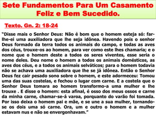 Sete Fundamentos Para Um Casamento
        Feliz e Bem Sucedido.
 Texto. Gn. 2: 18-24
“Disse mais o Senhor Deus: Não é bom que o homem esteja só: far-
lhe-ei uma auxiliadora que lhe seja idônea. Havendo pois o senhor
Deus formado da terra todos os animais do campo, e todas as aves
dos céus, trouxe-os ao homem, para ver como este lhes chamaria; e o
nome que o homem deste a todos os seres viventes, esse seria o
nome deles. Deu nome o homem a todos os animais domésticos, as
aves dos céus, e a todos os animais selváticos; para o homem todavia
não se achava uma auxiliadora que lhe se já idônea. Então o Senhor
Deus fez cair pesado sono sobre o homem, e este adormeceu: Tomou
uma das suas costelas, e fechou o lugar com carne. E a costela que o
Senhor Deus tomara ao homem transformo-a uma mulher e lhe
trouxe . E disse o homem: esta afinal, é osso dos meus ossos e carne
da minha carne, chamar-se-á varoa, porquanto do varão foi tomada.
Por isso deixa o homem pai e mãe, e se une a sua mulher, tornando-
se os dois uma só carne. Ora, um e outro o homem e a mulher
estavam nus e não se envergonhavam.”
 