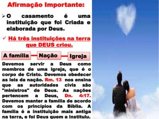 Afirmação Importante:
O     casamento     é   uma
 instituição que foi Criada e
 elaborada por Deus.
 Há três instituições na terra
        que DEUS criou.

A família      Nação        Igreja
Devemos servir a Deus como
membros de uma igreja, que é o
corpo de Cristo. Devemos obedecer
as leis da nação. Rm. 13 nos ensina
que as autoridades civis são
"ministros" de Deus. As nações
pertencem a Deus, Dn. 4:17.
Devemos manter a família de acordo
com os princípios da Bíblia. A
família é a instituição mais antiga
na terra, e foi Deus quem a instituiu.
 