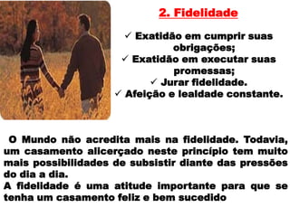 2. Fidelidade

                       Exatidão em cumprir suas
                               obrigações;
                      Exatidão em executar suas
                               promessas;
                            Jurar fidelidade.
                     Afeição e lealdade constante.



 O Mundo não acredita mais na fidelidade. Todavia,
um casamento alicerçado neste princípio tem muito
mais possibilidades de subsistir diante das pressões
do dia a dia.
A fidelidade é uma atitude importante para que se
tenha um casamento feliz e bem sucedido
 