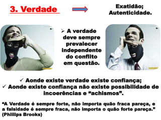 Exatidão;
   3. Verdade                             Autenticidade.


                        A verdade
                        deve sempre
                         prevalecer
                       independente
                         do conflito
                        em questão.


      Aonde existe verdade existe confiança;
 Aonde existe confiança não existe possibilidade de
             incoerências e “achismos”.
“A Verdade é sempre forte, não importa quão fraca pareça, e
a falsidade é sempre fraca, não importa o quão forte pareça.”
(Phillips Brooks)
 