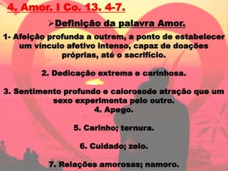 4. Amor. I Co. 13. 4-7.
          Definição da palavra Amor.
1- Afeição profunda a outrem, a ponto de estabelecer
    um vínculo afetivo intenso, capaz de doações
              próprias, até o sacrifício.

         2. Dedicação extrema e carinhosa.

3. Sentimento profundo e calorosode atração que um
           sexo experimenta pelo outro.
                     4. Apego.

                5. Carinho; ternura.

                  6. Cuidado; zelo.

          7. Relações amorosas; namoro.
 