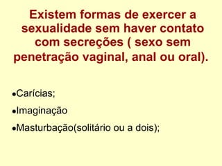 Existem formas de exercer a sexualidade sem haver contato com secreções ( sexo sem penetração vaginal, anal ou oral).   Carícias; Imaginação Masturbação(solitário ou a dois); 