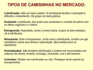 TIPOS DE CAMISINHAS NO MERCADO: Lubrificadas : São as mais usadas. O lubrificante facilita a coloração e dificulta o rompimento. De graça na rede pública . Ondulada:  Lubrificada, tem anéis que aumentam o contato do pênis com os lábios vaginais e o clitóris. Extragrande:  Importada, como o nome indica, é para os bem-dotados. Já é lubrificada.  Retardante:  Esta é lançamento. Junto com o lubrificante, contém um gel anestésico suave que atrasa a ejaculação. Boa pedida para os rapidinhos.   Aromatizadas:  São também lubrificadas e podem ser encontradas nos sabores de menta, hortelã, morango, chocolate, uva e até banana. Coloridas:  Podem ser lubrificadas ou não. Protegem tanto quanto as transparentes.  
