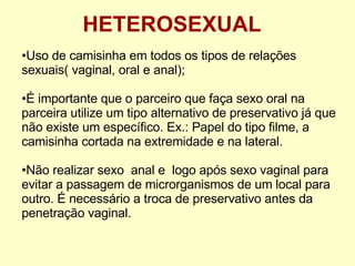 HETEROSEXUAL Uso de camisinha em todos os tipos de relações sexuais( vaginal, oral e anal); É importante que o parceiro que faça sexo oral na parceira utilize um tipo alternativo de preservativo já que não existe um específico. Ex.: Papel do tipo filme, a camisinha cortada na extremidade e na lateral. Não realizar sexo  anal e  logo após sexo vaginal para evitar a passagem de microrganismos de um local para outro. É necessário a troca de preservativo antes da penetração vaginal. 