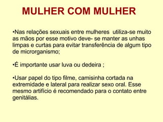 MULHER COM MULHER Nas relações sexuais entre mulheres  utiliza-se muito as mãos por esse motivo deve- se manter as unhas limpas e curtas para evitar transferência de algum tipo de microrganismo; É importante usar luva ou dedeira ; Usar papel do tipo filme, camisinha cortada na extremidade e lateral para realizar sexo oral. Esse mesmo artifício é recomendado para o contato entre genitálias.  