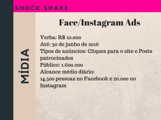 MÍDIA
S H O C K S H A K E
Face/Instagram Ads
Verba: R$ 10.000
Até: 30 de junho de 2016
Tipos de anúncios: Cliques para o site e Posts
patrocinados
Público: 1.600.000
Alcance médio diário:
14.500 pessoas no Facebook e 20.000 no
Instagram
 
