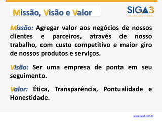 Missão, Visão e Valor
Missão: Agregar valor aos negócios de nossos
clientes e parceiros, através de nosso
trabalho, com custo competitivo e maior giro
de nossos produtos e serviços.
Visão: Ser uma empresa de ponta em seu
seguimento.
Valor: Ética, Transparência, Pontualidade e
Honestidade.

                                      www.siga3.com.br
 