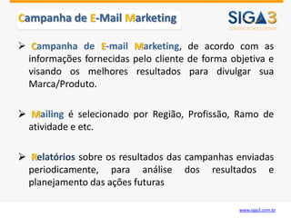Campanha de E-Mail Marketing

 Campanha de E-mail Marketing, de acordo com as
  informações fornecidas pelo cliente de forma objetiva e
  visando os melhores resultados para divulgar sua
  Marca/Produto.

 Mailing é selecionado por Região, Profissão, Ramo de
  atividade e etc.

 Relatórios sobre os resultados das campanhas enviadas
  periodicamente, para análise dos resultados e
  planejamento das ações futuras

                                                 www.siga3.com.br
 