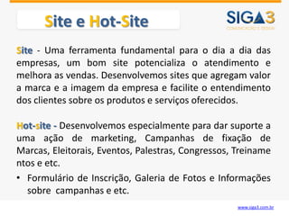 Site e Hot-Site
Site - Uma ferramenta fundamental para o dia a dia das
empresas, um bom site potencializa o atendimento e
melhora as vendas. Desenvolvemos sites que agregam valor
a marca e a imagem da empresa e facilite o entendimento
dos clientes sobre os produtos e serviços oferecidos.

Hot-site - Desenvolvemos especialmente para dar suporte a
uma ação de marketing, Campanhas de fixação de
Marcas, Eleitorais, Eventos, Palestras, Congressos, Treiname
ntos e etc.
• Formulário de Inscrição, Galeria de Fotos e Informações
  sobre campanhas e etc.
                                                    www.siga3.com.br
 