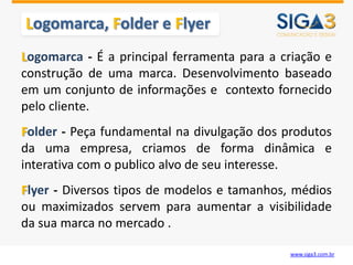 Logomarca, Folder e Flyer
Logomarca - É a principal ferramenta para a criação e
construção de uma marca. Desenvolvimento baseado
em um conjunto de informações e contexto fornecido
pelo cliente.
Folder - Peça fundamental na divulgação dos produtos
da uma empresa, criamos de forma dinâmica e
interativa com o publico alvo de seu interesse.
Flyer - Diversos tipos de modelos e tamanhos, médios
ou maximizados servem para aumentar a visibilidade
da sua marca no mercado .

                                             www.siga3.com.br
 