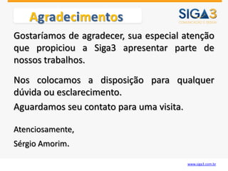 Agradecimentos
Gostaríamos de agradecer, sua especial atenção
que propiciou a Siga3 apresentar parte de
nossos trabalhos.
Nos colocamos a disposição para qualquer
dúvida ou esclarecimento.
Aguardamos seu contato para uma visita.

Atenciosamente,
Sérgio Amorim.

                                       www.siga3.com.br
 