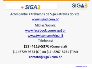 + SIGA3
Acompanhe + trabalhos da Siga3 através do site:
             www.siga3.com.br
              Mídias Sociais:
         www.facebook.com/siga3br
          www.twitter.com/siga_3
                Telefones:
         (11) 4113-5370 (Comercial)
 (11) 6729-9373 (OI) ou (11) 8267-8751 (TIM)
            contato@siga3.com.br

                                           www.siga3.com.br
 