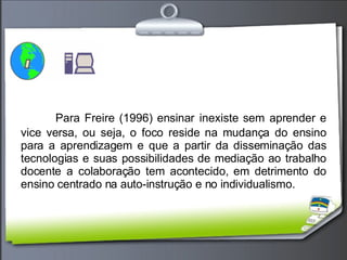 Para Freire (1996) ensinar inexiste sem aprender e vice versa, ou seja, o foco reside na mudança do ensino para a aprendizagem e que a partir da disseminação das tecnologias e suas possibilidades de mediação ao trabalho docente a colaboração tem acontecido, em detrimento do ensino centrado na auto-instrução e no individualismo. 